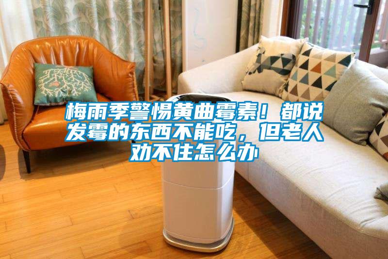 梅雨季警惕黃曲霉素！都說發(fā)霉的東西不能吃，但老人勸不住怎么辦