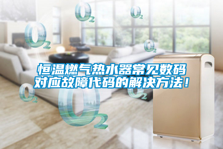 恒溫燃?xì)鉄崴鞒Ｒ姅?shù)碼對應(yīng)故障代碼的解決方法！